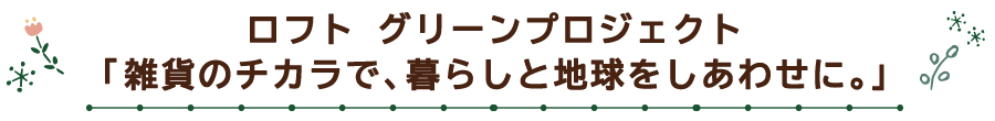 ロフト グリーンプロジェクト「雑貨のチカラで、暮らしと地球をしあわせに。」