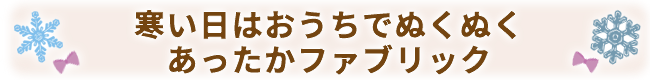 寒い日はおうちでぬくぬく
あったかファブリック
