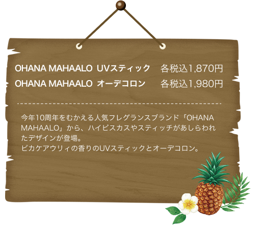OHANA MAHAALO UVスティック各税込1,870円 OHANA MAHAALO オーデコロン各税込1,980円 今年10周年をむかえる人気フレグランスブランド「OHANA MAHAALO」から、ハイビスカスやスティッチがあしらわれたデザインが登場。ピカケアウリィの香りのUVスティックとオーデコロン。