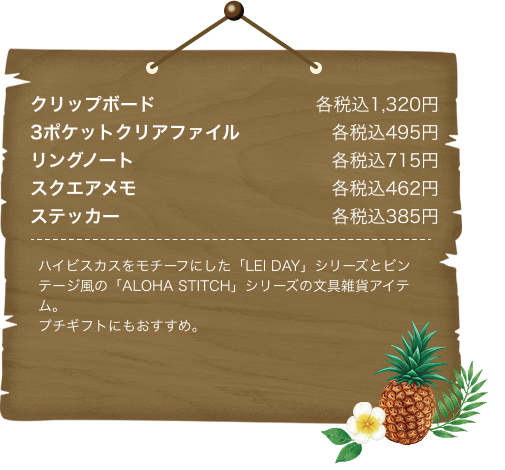 クリップボード各税込1,320円 3ポケットクリアファイル各税込495円 リングノート各税込715円 スクエアメモ各税込462円 ステッカー各税込385円 ハイビスカスをモチーフにした「LEI DAY」シリーズとビンテージ風の「ALOHA STITCH」シリーズの文具雑貨アイテム。プチギフトにもおすすめ。