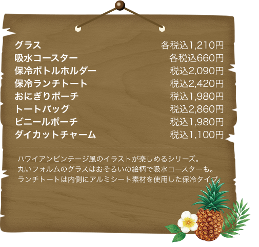 グラス各税込1,210円 吸水コースター各税込660円 保冷ボトルホルダー税込2,090円 保冷ランチトート税込2,420円 おにぎりポーチ税込1,980円 トートバッグ税込2,860円 ビニールポーチ税込1,980円 ダイカットチャーム税込1,100円 ハワイアンビンテージ風のイラストが楽しめるシリーズ。丸いフォルムのグラスはおそろいの絵柄で吸水コースターも。ランチトートは内側にアルミシート素材を使用した保冷タイプ。
