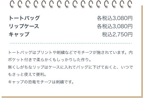 トートバック 各税込3,080円 リップケース 各税込3,080円 キャップ 税込2,750円 トートバッグはプリントや刺繍などでモチーフが施されています。内ポケット付きでやわらかくもしっかりしたつくり。なくしがちなリップはケースに入れてバッグに下げておくと、いつでもさっと使えて便利。キャップの恐竜モチーフは刺繍です。