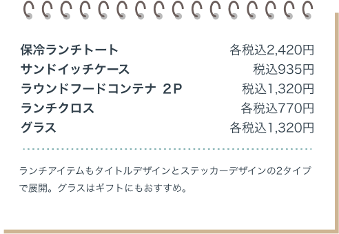 保冷ランチトート 各税込2,420円 サンドイッチケース 税込935円 ラウンドフードコンテナ ２P 税込1,320円 ランチクロス 各税込770円 グラス 各税込1,320円 ランチアイテムもタイトルデザインとステッカーデザインの2タイプで展開。グラスはギフトにもおすすめ。