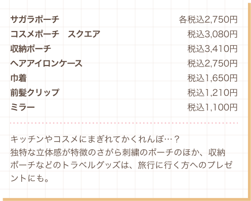 サガラポーチ 各税込2,750円、コスメポーチ　スクエア 税込3,080円、収納ポーチ 税込3,410円、ヘアアイロンケース 税込2,750円、巾着 税込1,650円、前髪クリップ 税込1,210円、ミラー 税込1,100円　キッチンやコスメにまぎれてかくれんぼ…？独特な立体感が特徴のさがら刺繍のポーチのほか、収納ポーチなどのトラベルグッズは、旅行に行く方へのプレゼントにも。