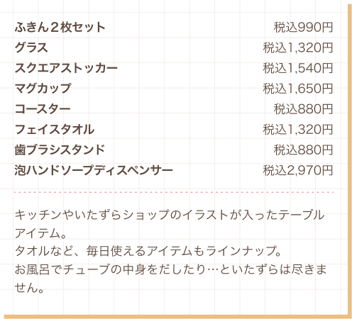 ふきん２枚セット 税込990円、グラス 税込1,320円、スクエアストッカー 税込1,540円、マグカップ 税込1,650円、コースター 税込880円、フェイスタオル 税込1,320円、歯ブラシスタンド 税込880円、泡ハンドソープディスペンサー 税込2,970円　キッチンやいたずらショップのイラストが入ったテーブルアイテム。タオルなど、毎日使えるアイテムもラインナップ。お風呂でチューブの中身をだしたり…といたずらは尽きません。