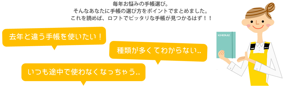 毎年お悩みの手帳選び。そんなあなたに手帳の選び方をポイントででまとめました。これを読めば、ロフトでピッタリな手帳が見つかるはず！！