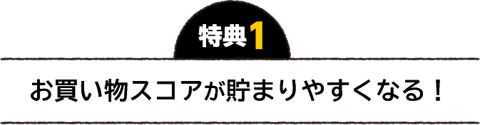 特典1 お買い物スコアが貯まりやすくなる！